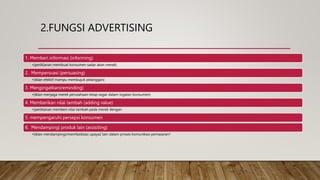 2.FUNGSI ADVERTISING
1. Memberi informasi (informing)
•(periklanan membuat konsumen sadar akan merek)
2. Mempersuasi (persuasing)
•(iklan efektif mampu membujuk pelanggan)
3. Mengingatkan(reminding)
•(iklan menjaga merek perusahaan tetap segar dalam ingatan konsumen)
4. Memberikan nilai tambah (adding value)
•(periklanan memberi nilai tambah pada merek dengan
5. mempengaruhi persepsi konsumen
6. Mendampingi produk lain (assisiting)
•(iklan mendampingi/memfasilitasi upaya2 lain dalam proses komunikasi pemasaran?
 
