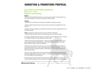 www.mustangdaily.net | 805.756.1143 | marketing@mustangdaily.net
MARKETING & PROMOTIONS PROPOSAL
Objective
Promote the Vina Robles Amphitheatre (VRA) concert series by using the capabilities of Mustang Media Group to
service areas throughout San Luis Obispo County executing the following strategy.
Strategies
1) Build awareness of the VRA concert series August through October by executing the street team.
2) Build an engaged and involved audience through social media promotional tactics by deploying the live social
media team.
3) Amplify the message by developing an ad campaign for both online and print media to engage and inform the Cal
Poly Campus community.
Tactics {promotional tools needed: Flyers, Posters, Postcards, Table Tents, Pastel Chalks}
1) Determine schedule and agree to execution and event/outreach dates. Launch online ad campaign.
2) Assemble two dedicated street teams (groups of four students) to target five central coast locations - Downtown
San Luis Obispo, Paso Robles, Five Cites, Avila Beach and Cal Poly Campus.
3) With the focus being a diverse age demographic --- Infiltrate and capitalize on on-going local events, campus
events and popular locations. Disseminate and post various marketing materials in the locations noted above.
{Refer to page two for details on locations and businesses.}
4) Employ street team to attend various VTA concerts to launch social media live stream - live testimonials from
concert-goers during VTA concerts. Capture and post video and photo testimonials, then upload to all VTA social
platforms: twitter, pinterest, instagram and facebook. Identify hashtags to track and engage. Encourage social
share among concert-goers.
5) Launch on-campus outreach program when school commences utilizing Mustang Media outlets: Mustang Daily,
KCPR (ticket giveaways), MDTV. Launch print ad campaign -- special inserts into the daily paper, with one full-page
add in Go-SLO, WOW, and BTS special publications.
6) Utilize social media accounts for Facebook, Twitter and Instagram. Generate daily updates on Facebook and
Twitter regarding the marketing efforts that are taking place & create fan testimonials from concerts on Instagram.
Client: AEG Live / Vina Robles Amphitheatre
Date: July 11, 2013
Attention: Joan Rosenberg
2014 - CNBAM - LEA JANOWICZ - CAL POLY
 