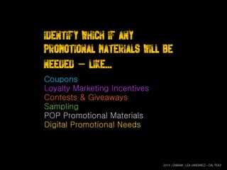 Identify which if any
Promotional materials will be
needed - Like...
Coupons
Loyalty Marketing Incentives
Contests & Giveaways
Sampling
POP Promotional Materials
Digital Promotional Needs
2014 - CNBAM - LEA JANOWICZ - CAL POLY
 