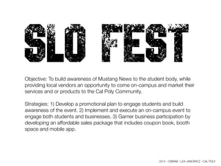 SLO FESTObjective: To build awareness of Mustang News to the student body, while
providing local vendors an opportunity to come on-campus and market their
services and or products to the Cal Poly Community.
Strategies: 1) Develop a promotional plan to engage students and build
awareness of the event. 2) Implement and execute an on-campus event to
engage both students and businesses. 3) Garner business participation by
developing an affordable sales package that includes coupon book, booth
space and mobile app.
2014 - CNBAM - LEA JANOWICZ - CAL POLY
 