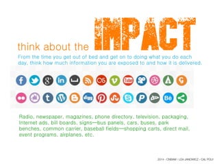 think about the IMPACTFrom the time you get out of bed and get on to doing what you do each
day, think how much information you are exposed to and how it is delivered.
Radio, newspaper, magazines, phone directory, television, packaging,
Internet ads, bill boards, signs—bus panels, cars, buses, park
benches, common carrier, baseball fields—shopping carts, direct mail,
event programs, airplanes, etc.
2014 - CNBAM - LEA JANOWICZ - CAL POLY
 