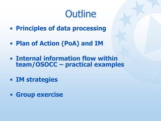 Outline
• Principles of data processing
• Plan of Action (PoA) and IM
• Internal information flow within
team/OSOCC – prac...