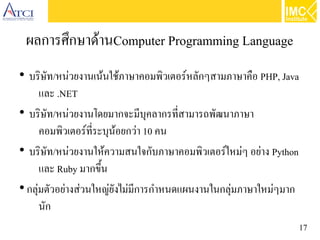17
ผลการศึกษาด้านComputer Programming Language
●
บริษัท/หน่วยงานเน้นใช้ภาษาคอมพิวเตอร์หลักๆสามภาษาคือ PHP, Java
และ .NET
●
บริษัท/หน่วยงานโดยมากจะมีบุคลากรที่สามารถพัฒนาภาษา
คอมพิวเตอร์ที่ระบุน้อยกว่า 10 คน
●
บริษัท/หน่วยงานให้ความสนใจกับภาษาคอมพิวเตอร์ใหม่ๆ อย่าง Python
และ Ruby มากขึ้น
●
กลุ่มตัวอย่างส่วนใหญ่ยังไม่มีการกำหนดแผนงานในกลุ่มภาษาใหม่ๆมาก
นัก
 