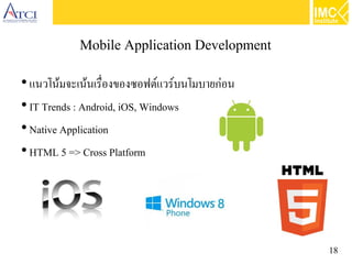18
Mobile Application Development
●
แนวโน้มจะเน้นเรื่องของซอฟต์แวร์บนโมบายก่อน
●
IT Trends : Android, iOS, Windows
●
Native Application
●
HTML 5 => Cross Platform
 