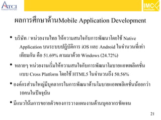 21
ผลการศึกษาด้านMobile Application Development
●
บริษัท / หน่วยงานไทย ให้ความสนใจกับการพัฒนาโดยใช้ Native
Application บนระบบปฎิบัติการ iOS และ Android ในจำนวนที่เท่า
เทียมกัน คือ 51.69% ตามมาด้วย Windows (24.72%)
●
หลายๆ หน่วยงานเริ่มให้ความสนใจกับการพัฒนาโมบายแอพพลิเคชั่น
แบบ Cross Platform โดยใช้ HTML5 ในจำนวนถึง 50.56%
●
องค์กรส่วนใหญ่มีบุคลากรในการพัฒนาด้านโมบายแอพพลิเคชั่นน้อยกว่า
10คนในปัจจุบัน
●
มีแนวโน้มการขยายตัวของการวางแผนงานด้านบุคลากรชัดเจน
 