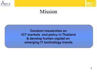 3
Mission
Conduct researches on
ICT markets and policy in Thailand
& develop human capital on
emerging IT technology trends.
 