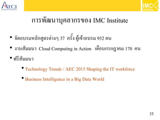 35
การพัฒนาบุคลากรของ IMC Institute
●
จัดอบรมหลักสูตรต่างๆ 37 ครั้ง ผู้เข้าอบรม 932 คน
●
งานสัมมนา Cloud Computing in Action   เดือนกรกฎาคม 170 คน
●
ฟรีสัมมนา
●
Technology Trends / AEC 2015 Shaping the IT workforce
●
Business Intelligence in a Big Data World
 