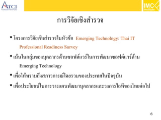 6
การวิจัยเชิงสำรวจ
●
โครงการวิจัยเชิงสำรวจในหัวข้อ Emerging Technology: Thai IT
Professional Readiness Survey
●
เน้นในกลุ่มของบุคลากรด้านซอฟต์แวร์ในการพัฒนาซอฟต์แวร์ด้าน
Emerging Technology
●
เพื่อให้ทราบถึงสภาวการณ์โดยรวมของประเทศในปัจจุบัน
●
เพื่อประโยชน์ในการวางแผนพัฒนาบุคลากรและวงการไอทีของไทยต่อไป
 