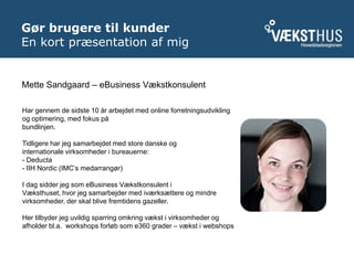 Gør brugere til kunderEn kort præsentation af mig<br />Mette Sandgaard – eBusiness Vækstkonsulent<br />Har gennem de sidst...