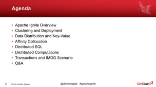 2019 © GridGain Systems @denismagda #apacheignite
Agenda
3
• Apache Ignite Overview
• Clustering and Deployment
• Data Distribution and Key-Value
• Affinity Collocation
• Distributed SQL
• Distributed Computations
• Transactions and IMDG Scenario
• Q&A
 