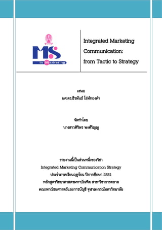   
                           Integrated Marketing
                           Communication:
                           from Tactic to Strategy 


                      เสนอ
             ผศ.ดร.ธีรพันธ โลหทองคํา
                                


                   จัดทําโดย
             นางสาวศิรพร พงศวญู
                      ิ       ิ




              รายงานนีเปนสวนหนึงของวิชา
                      ้          ่
 Integrated Marketing Communication Strategy
       ประจําภาคเรียนฤดูรอน ปการศึกษา 2551
                          
   หลักสูตรวิทยาศาสตรมหาบัณฑิต สาขาวิชาการตลาด
             ทยาศาสตรมหาบั
คณะพาณิชยศาสตรและการบัญชี จุฬาลงกรณมหาวิทยาลัย
 