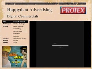 Happydent Advertising
      Digital Commercials
Title          Daddu ki Amanat
Art Director   Prabhat Bhatnagar
Credits        Laven Chauhan
               Samrat Ray
               Ashima Bawa
               Neha Bahl
               Anupam
Creative       Webchutney Studio
Agency         Pvt. Ltd
Release        2009
 