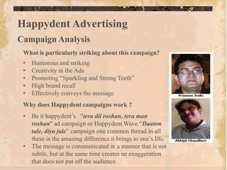 Happydent Advertising
Campaign Analysis
 What is particularly striking about this campaign?
 •   Humorous and striking
 •   Creativity in the Ads
 •   Promoting “Sparkling and Strong Teeth”
 •   High brand recall
 •   Effectively conveys the message
 Why does Happydent campaigns work ?
 • Be it happydent‟s "tera dil roshan, tera man
   roshan" ad campaign or Happydent Wave “Daaton
   tale, diya jale” campaign one common thread in all
   these is the amazing difference it brings to one‟s life.
 • The message is communicated in a manner that is not
   subtle, but at the same time creates an exaggeration
   that does not put off the audience.
 