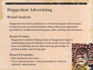 Happydent Advertising
Brand Analysis
 Happydent has been positioned as a functional gum which means
 it imparts some practical function along with usual enjoyment
 provided by traditional chewing gum, thus enticing the consumers.

 Brand Promise
  Happydent contains Baking Soda in Happydent helps in
  maintaining natural whiteness of the teeth. It has also
  been scientifically proven that chewing gum helps in
  getting healthy and strong gum

 Brand Personality
 • Old, humorous, low-class
 • Never sponsored any event, promotion or used any
   celebrity endorsement
 