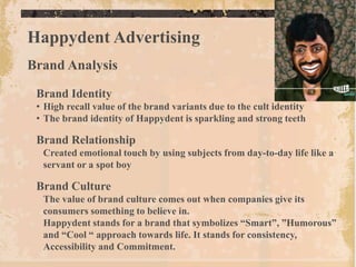 Happydent Advertising
Brand Analysis

 Brand Identity
 • High recall value of the brand variants due to the cult identity
 • The brand identity of Happydent is sparkling and strong teeth

 Brand Relationship
  Created emotional touch by using subjects from day-to-day life like a
  servant or a spot boy

 Brand Culture
  The value of brand culture comes out when companies give its
  consumers something to believe in.
  Happydent stands for a brand that symbolizes “Smart”, ”Humorous”
  and “Cool “ approach towards life. It stands for consistency,
  Accessibility and Commitment.
 
