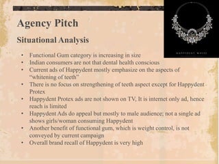 Agency Pitch
Situational Analysis
 • Functional Gum category is increasing in size
 • Indian consumers are not that dental health conscious
 • Current ads of Happydent mostly emphasize on the aspects of
   “whitening of teeth”
 • There is no focus on strengthening of teeth aspect except for Happydent
   Protex
 • Happydent Protex ads are not shown on TV, It is internet only ad, hence
   reach is limited
 • Happydent Ads do appeal but mostly to male audience; not a single ad
   shows girls/woman consuming Happydent
 • Another benefit of functional gum, which is weight control, is not
   conveyed by current campaign
 • Overall brand recall of Happydent is very high
 