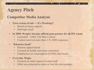 Agency Pitch
Competitor Media Analysis
 • First serious of ads ― It„s Working!!
    • Based on humor appeal
    • Had high recall
 • In 2009, Wrigley became official gum partner for all IPL teams
    • Launched - Orbit 12th Man Contest
    • Contest received more than 2.5L SMS responses
 • “Khaneke baad”
    • Humour appeal based
    • Focused on health conscious consumers
    • Emphasizes on consumption of Orbit after meals
 • Everyday Magic.
    • Focused on smile aspect of white teeth
    • Orbit was projected as more or less life style product
 