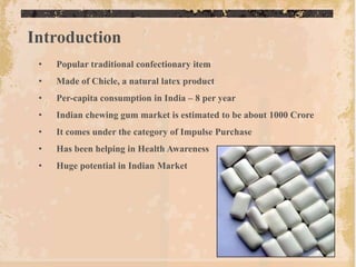 Introduction
 •   Popular traditional confectionary item
 •   Made of Chicle, a natural latex product
 •   Per-capita consumption in India – 8 per year
 •   Indian chewing gum market is estimated to be about 1000 Crore
 •   It comes under the category of Impulse Purchase
 •   Has been helping in Health Awareness
 •   Huge potential in Indian Market
 