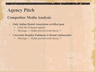 Agency Pitch
Competitor Media Analysis
 • Only Indian Dental Association certified gum
    • Little bit of humor appeal
    • Message ― Helps prevent tooth decay !!
 • Currently Deepika Padukone is Brand Ambassador
    • Message ― Helps prevent tooth decay !!
 