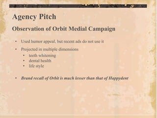Agency Pitch
Observation of Orbit Medial Campaign
 • Used humor appeal, but recent ads do not use it
 • Projected in multiple dimensions
    • teeth whitening
    • dental health
    • life style

 • Brand recall of Orbit is much lesser than that of Happydent
 