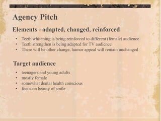 Agency Pitch
Elements - adapted, changed, reinforced
 • Teeth whitening is being reinforced to different (female) audience
 • Teeth strengthen is being adapted for TV audience
 • There will be other change, humor appeal will remain unchanged


Target audience
 •   teenagers and young adults
 •   mostly female
 •   somewhat dental health conscious
 •   focus on beauty of smile
 
