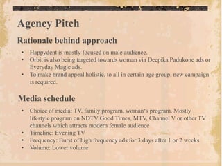 Agency Pitch
Rationale behind approach
 • Happydent is mostly focused on male audience.
 • Orbit is also being targeted towards woman via Deepika Padukone ads or
   Everyday Magic ads.
 • To make brand appeal holistic, to all in certain age group; new campaign
   is required.

Media schedule
 • Choice of media: TV, family program, woman„s program. Mostly
   lifestyle program on NDTV Good Times, MTV, Channel V or other TV
   channels which attracts modern female audience
 • Timeline: Evening TV
 • Frequency: Burst of high frequency ads for 3 days after 1 or 2 weeks
 • Volume: Lower volume
 