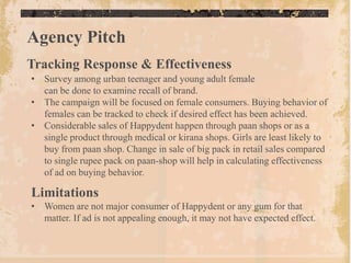 Agency Pitch
Tracking Response & Effectiveness
• Survey among urban teenager and young adult female
  can be done to examine recall of brand.
• The campaign will be focused on female consumers. Buying behavior of
  females can be tracked to check if desired effect has been achieved.
• Considerable sales of Happydent happen through paan shops or as a
  single product through medical or kirana shops. Girls are least likely to
  buy from paan shop. Change in sale of big pack in retail sales compared
  to single rupee pack on paan-shop will help in calculating effectiveness
  of ad on buying behavior.

Limitations
• Women are not major consumer of Happydent or any gum for that
  matter. If ad is not appealing enough, it may not have expected effect.
 