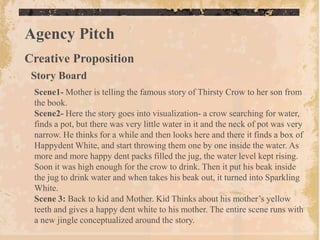 Agency Pitch
Creative Proposition
 Story Board
 Scene1- Mother is telling the famous story of Thirsty Crow to her son from
 the book.
 Scene2- Here the story goes into visualization- a crow searching for water,
 finds a pot, but there was very little water in it and the neck of pot was very
 narrow. He thinks for a while and then looks here and there it finds a box of
 Happydent White, and start throwing them one by one inside the water. As
 more and more happy dent packs filled the jug, the water level kept rising.
 Soon it was high enough for the crow to drink. Then it put his beak inside
 the jug to drink water and when takes his beak out, it turned into Sparkling
 White.
 Scene 3: Back to kid and Mother. Kid Thinks about his mother‟s yellow
 teeth and gives a happy dent white to his mother. The entire scene runs with
 a new jingle conceptualized around the story.
 