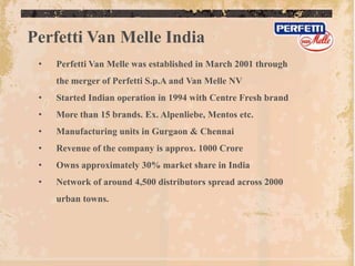 Perfetti Van Melle India
 •   Perfetti Van Melle was established in March 2001 through
     the merger of Perfetti S.p.A and Van Melle NV
 •   Started Indian operation in 1994 with Centre Fresh brand
 •   More than 15 brands. Ex. Alpenliebe, Mentos etc.
 •   Manufacturing units in Gurgaon & Chennai
 •   Revenue of the company is approx. 1000 Crore
 •   Owns approximately 30% market share in India
 •   Network of around 4,500 distributors spread across 2000
     urban towns.
 