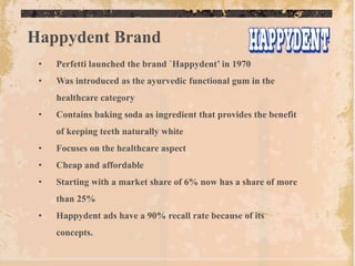 Happydent Brand
 •   Perfetti launched the brand `Happydent‟ in 1970
 •   Was introduced as the ayurvedic functional gum in the
     healthcare category
 •   Contains baking soda as ingredient that provides the benefit
     of keeping teeth naturally white
 •   Focuses on the healthcare aspect
 •   Cheap and affordable
 •   Starting with a market share of 6% now has a share of more
     than 25%
 •   Happydent ads have a 90% recall rate because of its
     concepts.
 