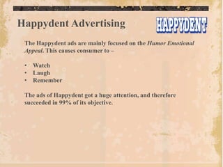 Happydent Advertising
 The Happydent ads are mainly focused on the Humor Emotional
 Appeal. This causes consumer to –

 • Watch
 • Laugh
 • Remember

 The ads of Happydent got a huge attention, and therefore
 succeeded in 99% of its objective.
 