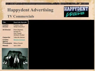 Happydent Advertising
        TV Commercials
Title          Daant tale diya jale
Creative       Prasoon Joshi
Director       Abhijit Chaudhuri

Art Director   Prem Shankar,
               Suresh PV,
               Hari Prasad,
               Abhilash Divakar
Copywriter     Talha Bin Mohsin
Creative       McCann Erickson
Agency
Photographer   Mitsuo Suzuki
Release        April, 2009
 