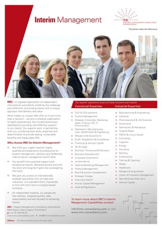 Interim Management




IMC - is a global organization of independent,               Our experts’ experience covers all these functions and markets
international consultants united by the challenge            Functional Expertise                    Industrial Expertise
and fulfillment of providing clients with a unique
approach that delivers real value.
                                                         + CEO & CxO positions                       +   Manufacturing & Engineering
What makes us unique? We offer so much more              + Finance Management                        +   Industrial
than a network – we are a cohesive organization          + Strategic (Corporate, Marketing,          +   Pharmaceutical & Life Sciences
of highly experienced, like-minded executives,               Sales, Finance, HR, IT,                 +   Automotive
dedicated to providing cost-effective support                Procurement)
to our clients. Our experts work in partnership                                                      +   Aeronautics & Aerospace
                                                         + Operations: Manufacturing,
with you, combining their skills, expertise and              Lean, World Class & Engineering         +   Trade & Retail
determination to provide lasting, sustainable
                                                         +   Mergers and Acquisitions                +   FMCG & Luxury Goods
benefits and measurable ROI.                                                                         +   Consulting
                                                         +   Audit, Regulations & Compliance
Why choose IMC for Interim Management?                   +   Financing & Venture Capital             +   Logistics

                                                         +   Tax & Legal                             +   Energy
+    We fulfill your urgent need for highly
                                                         +   Business Turnaround & Recovery          +   Insurance
     qualified and experience d professional for
     project management, advisory and leadership         +   Business Development                    +   Banking
     roles at senior management and C level.             +   Corporate Governance                    +   Construction

+    You benefit from practical support and              +   Jurisprudence                           +   Training & Coaching
     exceptional results, delivered quickly and with     +   Sales & Marketing Management            +   Media
     the short and long-term gains far outweighing       +   Product Management                      +   Healthcare
     the costs.                                                                                      +   Mergers & Acquisitions
                                                         +   Brand & product Development
+    We give you access to internationally               +   Strategic Change                        +   Interim & Transition Management
     available specialists from all roles and            +   Executive Search                        +   New Business Start Up’s.
     industries, of a standard that’s impossible                                                     +   Venture Capital
                                                         +   Human Capital Management
     to find with short-term or project-based
     contracts.                                          +   Audit & Regulations

+    As independent experts, our people are
     fast-starters, integrate quickly, take
     responsibility and are focused on achieving         To learn more about IMC’s Interim
     results.                                            Maagement Capabilities contact:
IMC - Integral Management Consultancy International
6954 Bigorio‐Sala (Lugano) Switzerland                   info@imc-consultancy.com or visit
p: +41 91 930 09 25                                      www.imc-consultancy.com
www.imc‐consultancy.com I info@imc‐consultancy.com

Offices:   On every continent and in all major cities.
 