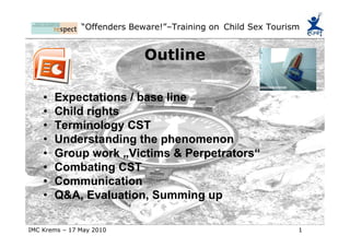 Outline Expectations / base line Child rights  Terminology CST Understanding the phenomenon Group work „Victims & Perpetrators“ Combating CST Communication Q&A, Evaluation, Summing up 