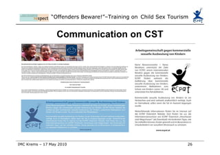 Kindly supported by the European Commission „ Offenders beware!“ is a project by a consortium of ECPAT groups, supported by the European Commission. Further information: ECPAT-Österreich Arbeitsgemeinschaft zum Schutz der Rechte  der Kinder vor Sexueller Ausbeutung Geschäftsführung: Mag.a Astrid Winkler Alserstraße 21/5, 1080 Wien  Tel./Fax: +43(0)1 293 16 66 Mobil: +43(0)6991 923 76 02 e-mail:  [email_address]   Trainer: Katrin Lankmayer  [email_address]   Marcus Bauer M.A. marcus.bauer@respontour.net  