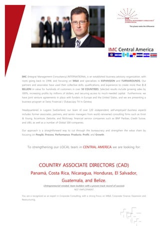 1. IMC Central America
IMC (Integral Management Consultancy) INTERNATIONAL is an established business advisory organization, with
roots going back to 1998, and focusing on M&A and specializes in EXPANSION and TURNAROUNDS. Our
partners and associates have used their collective skills, qualifications, and experience to create more than $ 2
BILLION in value for hundreds of customers in over 50 COUNTRIES. Selected results include growing sales by
300%, increasing profits by millions of dollars, and securing access to much-needed capital. Furthermore, we
have joint venture agreements in place with funders in Europe and the United States, and we are presenting a
business program at Swiss Financial / Dukascopy TV in Geneva.
Headquartered in Lugano Switzerland, our team of over 120 independent, self-employed business experts
includes former associates, partners, and senior managers from world-renowned consulting firms such as Ernst
& Young, Accenture, Deloitte, and McKinsey; financial service companies such as BNP Paribas, Credit Suisse,
and UBS; as well as a number of Global 100 companies.
Our approach is a straightforward way to cut through the bureaucracy and strengthen the value chain by
focusing on People, Process, Performance, Products, Profit, and Growth.
To strengthening our LOCAL team in CENTRAL AMERICA we are looking for:
COUNTRY ASSOCIATE DIRECTORS (CAD)
Panamá, Costa Rica, Nicaragua, Honduras, El Salvador,
Guatemala, and Belize.
(Entrepreneurial-minded, team builders with a proven track record of success)
NOT EMPLOYMENT
You are a recognized as an expert in Corporate Consulting, with a strong Focus on M&A, Corporate Finance, Expansion and
Restructuring.
 
