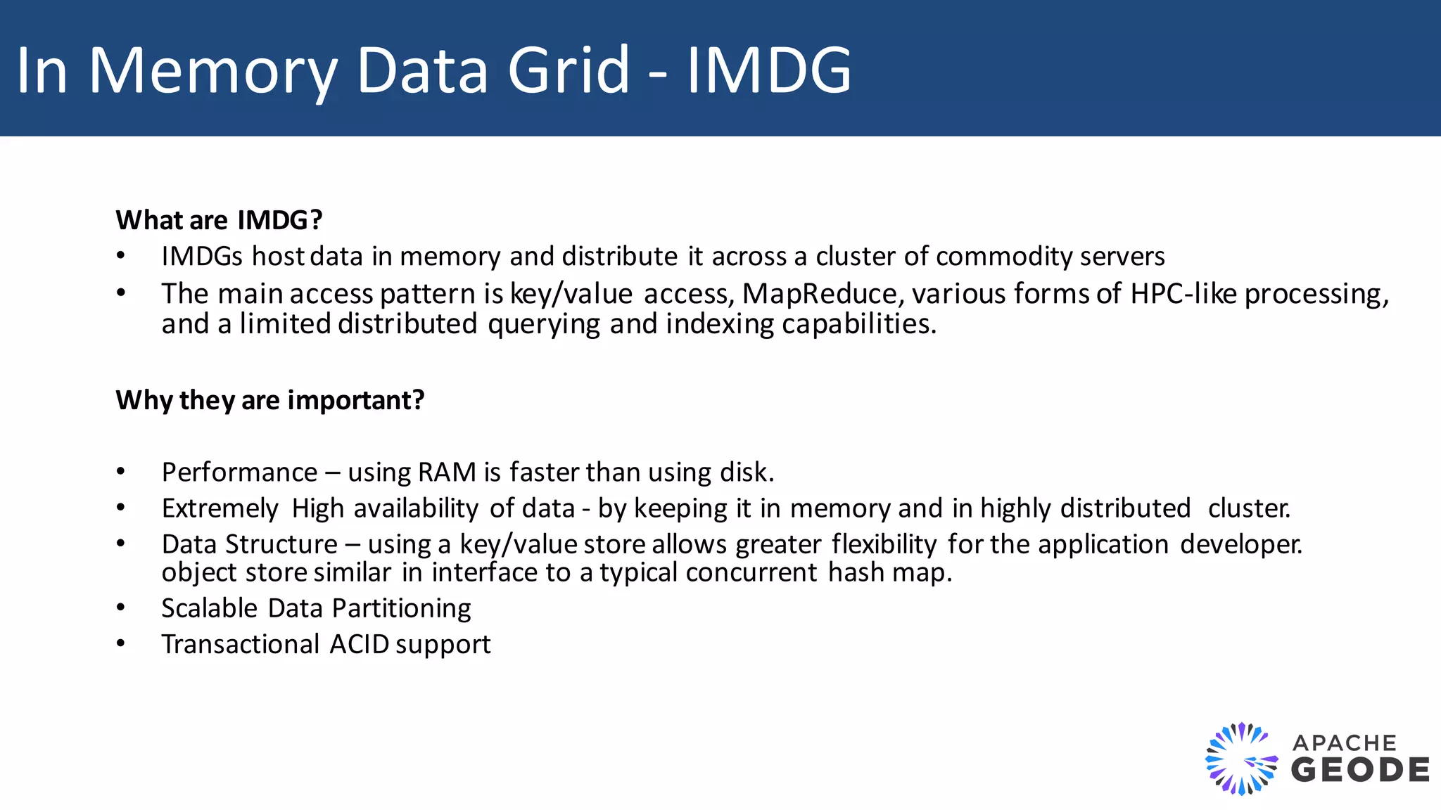 What	are	IMDG? • IMDGs	host	data	in	memory	and	distribute	it	across	a cluster	of	commodity	servers • The	main	access	pattern	is	key/value	access,	MapReduce,	various	forms	of	HPC-like	processing, and	a	limited	distributed	querying	and	indexing	capabilities. Why	they	are	important? • Performance	– using	RAM	is	faster	than	using	disk. • Extremely High	availability	of	data	- by	keeping	it	in	memory	and	in	highly	distributed	cluster. • Data	Structure	– using	a	key/value	store	allows	greater	flexibility	for	the	application	developer. object	store	similar	in	interface	to	a	typical	concurrent	hash	map. • Scalable	Data	Partitioning • Transactional	ACID	support In	Memory	Data	Grid	- IMDG 