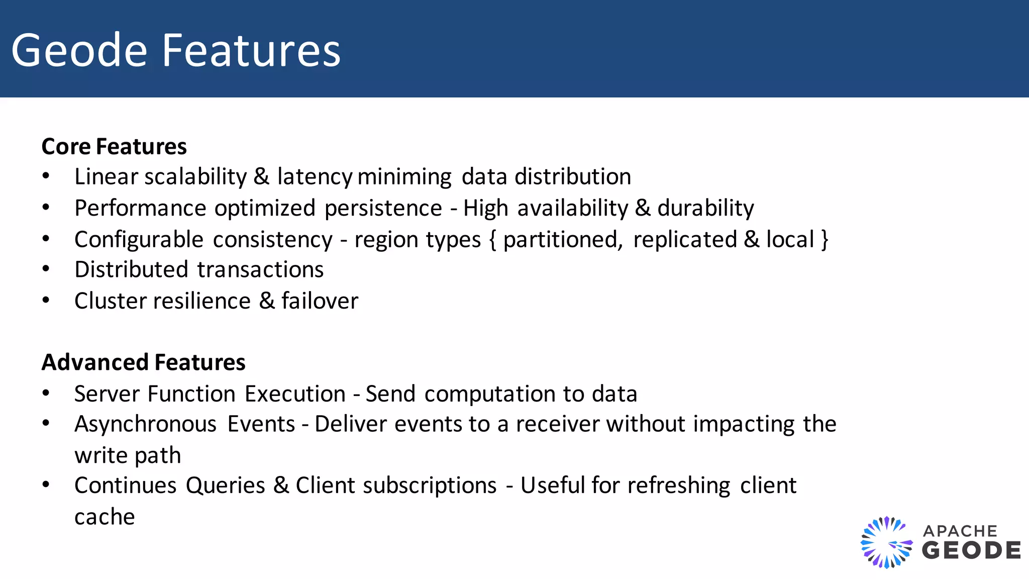 Geode	Features Core	Features • Linear	scalability	&	latency	miniming data	distribution • Performance	optimized	persistence	- High	availability	&	durability • Configurable	consistency	- region	types	{	partitioned, replicated	&	local	} • Distributed	transactions • Cluster	resilience	&	failover Advanced	Features • Server	Function	Execution	- Send	computation	to	data • Asynchronous Events	- Deliver	events	to	a	receiver	without	impacting	the write	path • Continues	Queries	&	Client	subscriptions	- Useful	for	refreshing client cache 