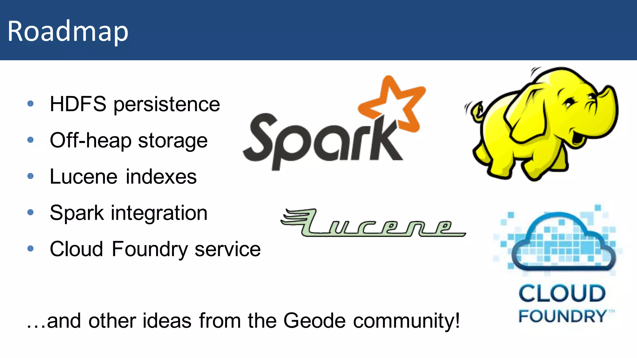 Roadmap Ÿ HDFS persistence Ÿ Off-heap storage Ÿ Lucene indexes Ÿ Spark integration Ÿ Cloud Foundry service …and other ideas from the Geode community! Roadmap 