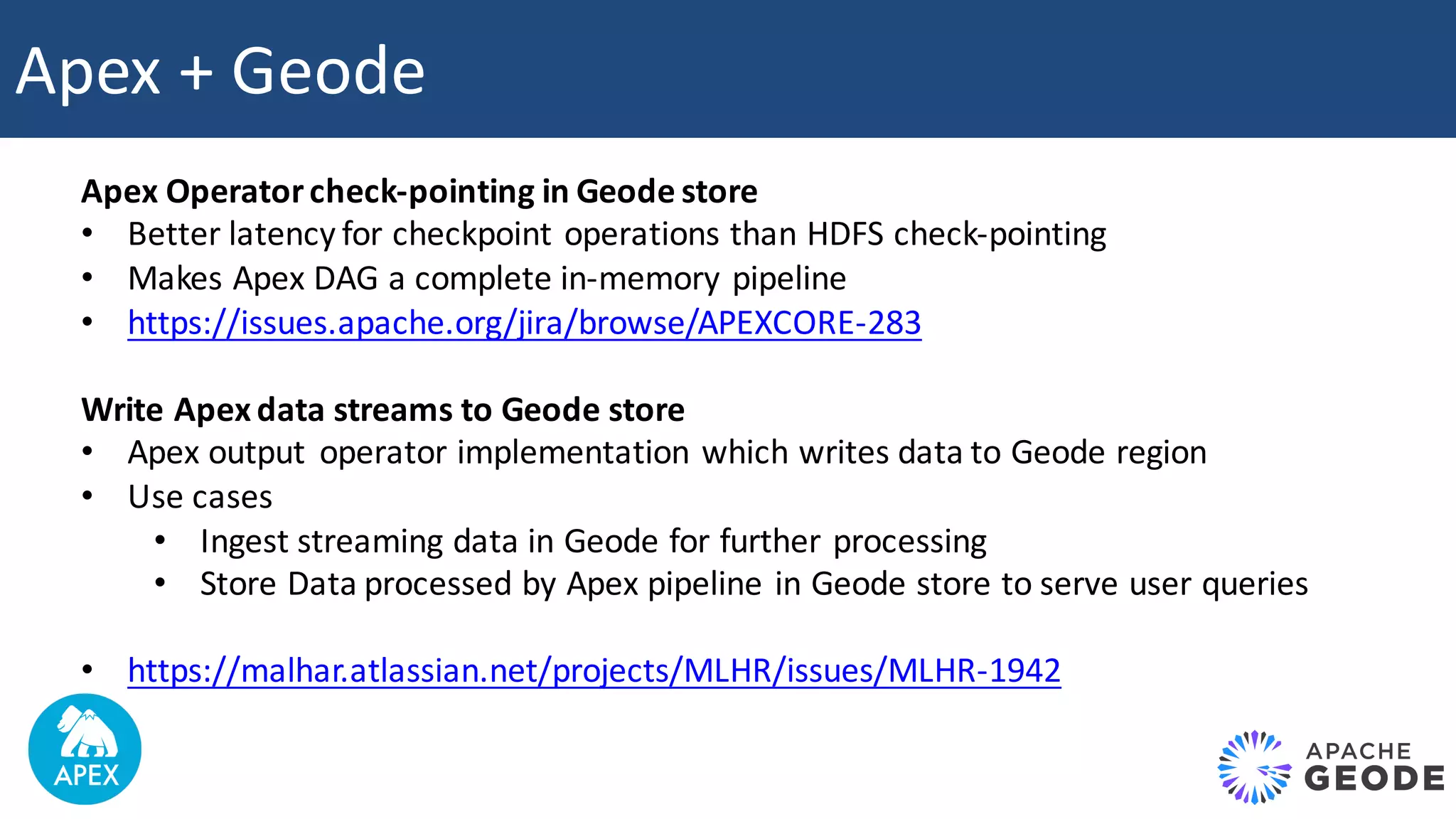 Apex	+	Geode Apex	Operator	check-pointing	in	Geode	store • Better	latency	for	checkpoint	operations	than	HDFS	check-pointing • Makes	Apex	DAG	a	complete	in-memory	pipeline • https://issues.apache.org/jira/browse/APEXCORE-283 Write	Apex	data	streams	to	Geode	store • Apex	output operator	implementation	which	writes	data	to	Geode	region • Use	cases • Ingest	streaming	data	in	Geode	for	further	processing • Store	Data	processed	by	Apex	pipeline	in	Geode	store	to	serve	user	queries • https://malhar.atlassian.net/projects/MLHR/issues/MLHR-1942 