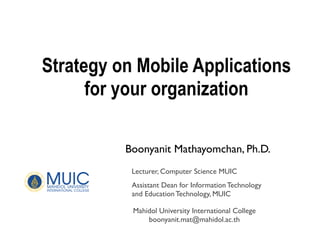 Strategy on Mobile Applications
for your organization
Boonyanit Mathayomchan, Ph.D.
Mahidol University International College
boonyanit.mat@mahidol.ac.th
Lecturer, Computer Science MUIC
Assistant Dean for Information Technology
and Education Technology, MUIC
 