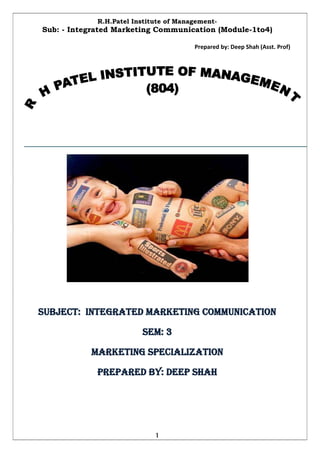 R.H.Patel Institute of Management-
Sub: - Integrated Marketing Communication (Module-1to4)

                                        Prepared by: Deep Shah (Asst. Prof)




SUBJECT: INTEGRATED MARKETING COMMUNICATION

                         SEM: 3

           MARKETING SPECIALIZATION

             PREPARED BY: DEEP SHAH




                             1
 