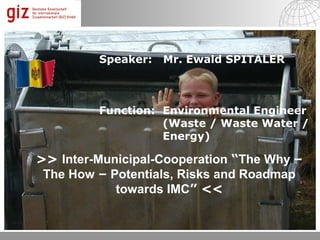 Speaker:   Mr. Ewald SPITALER



         Function: Environmental Engineer
                   (Waste / Waste Water /
                   Energy)

>> Inter-Municipal-Cooperation “The Why –
 The How – Potentials, Risks and Roadmap
            towards IMC” <<

                                            © by es; 2012 1

                                06.12.12   Seite 1
 