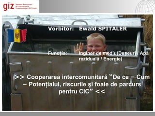 Vorbitor: Ewald SPITALER



           Funcția:   Inginer de mediu(Deșeuri / Apă
                      reziduală / Energie)


>> Cooperarea intercomunitară “De ce – Cum
  – Potenţialul, riscurile şi foaie de parcurs
              pentru CIC” <<

                                                   © by es; 2012 1

                                       06.12.12   Seite 1
 