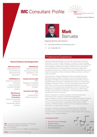 IMC Consultant Profile



                                                                                             Mark
                                                                                             Barrueta
                                                                Regional Director Latin America

                                                                	 mark.barrueta@imc-consultancy.com

                                                                 +51 1 993 490 173




                                                                 Professional Experience:
                                                                International Business Manager with more than twelve years of directive
           Recent Positions and Assignments
                                                                experience in Private and State companies. Focused on achieving strategic
                                                                results and future vision. Ability to develop opened and confident relationships
      IMC International                      EPERCAB S.A        with colleagues, employees and superiors. Capacity to learn permanently,
     Regional Director for               Chairman and CEO       to face any difficulty in an international level, to develop a collaborative
       the Latin America                                        atmosphere and team work. Preference to work in a collaborative environment
                                      Consultancy Company
                                                                rather than competitive. Ability to implement different solutions to different
       Global Consulting                 specialized in Latin
                                                                kinds of problems.
            Organization.                          America.
                                                                Active partner of: American Management Association (AMA); European
                                                                Marketing Academy (EMAC); European Institute for Advanced Studies in
       CORPBANA S.A.                Qualitas del Perú SAC
                                                                Management (EIASM); American Marketing Association (AMA); European
   Chairman of the Board                             CMO        Doctoral Programs Association in Management and Business Administration
             of Directors           Management Integrated       (EDAMBA). President of Centrum Alumni-PUCP Relations and Partnership
       Export and Import                System Consulting       Committee. Currently, focused on developing Management Consulting,
    Company of Brazilian                         Company.       Safety, Risk and Competitiveness Management services; Technical-Project
                products.                                       Management and Mergers & Acquisitions. Chairperson of XING AG and
                                     Asociación Ayni Wasi       Linkedin Group of Directors and Managers. Volunteer Manager at COFIDE
                                                                (Development Finance Corporation).
          BEC Business                               CFO
            Engineering                    Complementary        Academic Background: Professional Degree in International Business
            Consultancy                Medicine Company.        Administration (Peru); Diploma in International Management
                                                                (Argentina);Master of Business Administration-MBA (USA); Master of Science
   Chairman of the Board
                                                                in Finance (Switzerland); Doctor of Business Administration (Switzerland);
              of Directors
                                                                Doctor of Finance (Switzerland). Postgraduate further studies at ESAN
   International Logistics                                      University, CENTRUM Católica, Pacífico University, Monterrey Institute of
                Company.                                        Technology, and Adolfo Ibañez University.
                                                                Specialities: Strategic and Operative Marketing Planning; E-Marketing;
                                                                Development and statistical and psychometric application to study the
                                                                consumer behavior and to improve decision making; Impact of the marketing
                                                                strategies in the Companies Valuation.


                                                                Languages spoken:

                                                                 +   Spanish (native language)
IMC - Integral Management Consultancy International              +   English (fluent)
6954 Bigorio‐Sala (Lugano) Switzerland                           +   Portuguese (business)
p: +41 91 930 09 25                                              +   French (business)
www.imc‐consultancy.com I info@imc‐consultancy.com

Offices:   On every continent and in all major cities.
 