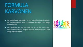 FORMULA
KARVONEN
 La fórmula de Karvonen es un método para el cálculo
de las pulsaciones a un porcentaje de carga de trabajo
determinado.
 Este método no da información sobre los umbrales.
Únicamente calcula las pulsaciones de trabajo para una
carga determinada.
 
