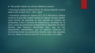  Para poder realizar los cálculos debemos conocer:
• Frecuencia cardíaca máxima (FCm): Se calcula restando nuestra
edad a 220, es decir FCm = 220 – edad
• Frecuencia cardíaca en reposo (FCr): Es la frecuencia cardíaca
mínima a la que late nuestro corazón en reposo. Aunque existen
varias formas de calcularla, lo más cómodo es tomarse las
pulsaciones a los 5 minutos de despertarnos, acostados en la
cama. Como las pulsaciones al despertarnos dependen de varios
factores (que hayamos descansado bien, que no nos
despertemos sobresaltados, que no estemos enfermos) se
recomienda tomar las pulsaciones durante varios días seguidos
(4 ó 5) y utilizar la mínima como FCr o, en su caso, una media.
 