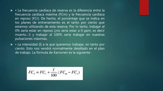  • La frecuencia cardíaca de reserva es la diferencia entre la
frecuencia cardíaca máxima (FCm) y la frecuencia cardíaca
en reposo (FCr). De hecho, el porcentaje que se indica en
los planes de entrenamiento es el tanto por ciento que
estamos utilizando de esta reserva. Por lo tanto, trabajar al
0% sería estar en reposo (¡no sería estar a 0 ppm, es decir
muerto…!) y trabajar al 100% sería trabajar en nuestras
pulsaciones máximas.
 • La intensidad (I) a la que queremos trabajar, en tanto por
ciento. Esto nos vendrá normalmente detallado en el plan
de trabajo. La fórmula de Karvonen es la siguiente:
 