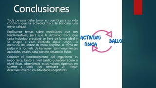 Conclusiones
Toda persona debe tomar en cuenta para su vida
cotidiana que la actividad física le brindara una
mejor calidad.
Explicamos temas sobre mediciones que son
fundamentales, para que la actividad física que
cada individuo practique se lleve de forma ideal y
se adapte a ellos evitando algún riesgo. La
medición del índice de masa corporal, la toma de
pulso y la formula de karvonen son herramientas
aplicables, vitales para nuestro desarrollo físico.
Conocer el funcionamiento del organismo es
importante, tanto a nivel cardio-pulmonar como a
nivel físico. obteniendo estos valores óptimos en
cuanto a peso nos brindara un mejor
desenvolvimiento en actividades deportivas.
 