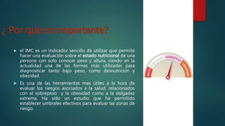 ¿ Por qué es importante?
 el IMC es un indicador sencillo de utilizar que permite
hacer una evaluación sobre el estado nutricional de una
persona con solo conocer peso y altura, siendo en la
actualidad una de las formas más utilizadas para
diagnosticar tanto bajo peso, como desnutrición y
obesidad.
 Es una de las herramientas mas útiles a la hora de
evaluar los riesgos asociados a la salud, relacionados
con el sobrepeso y la obesidad como a la delgadez
extrema. Ha sido un estudio que ha permitido
establecer umbrales efectivos para evaluar las zonas de
riesgo.
 